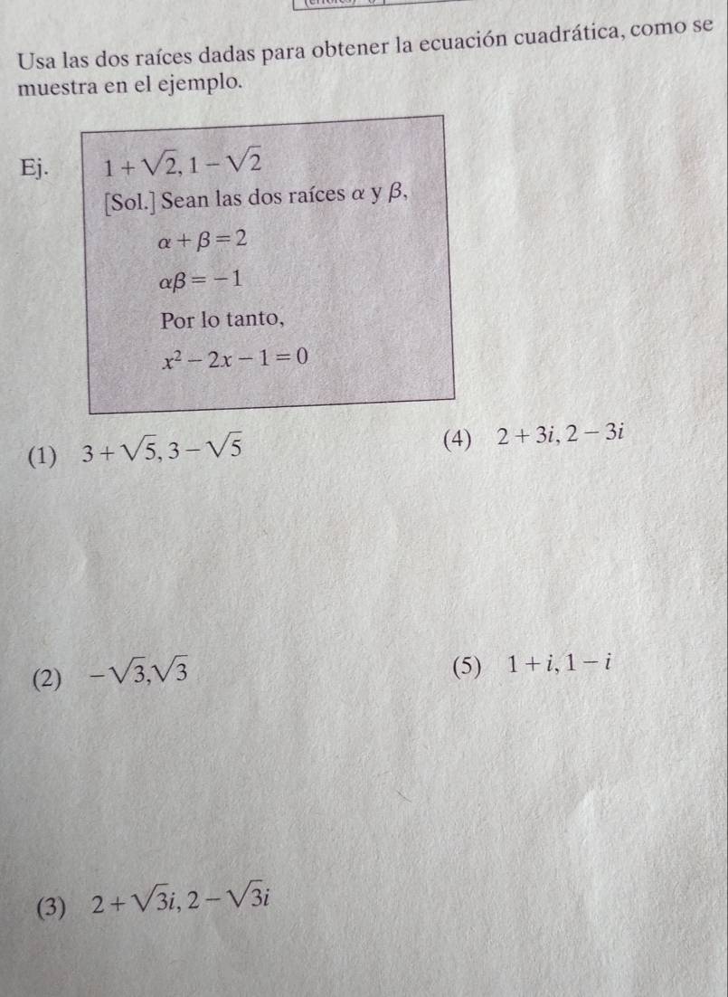 Usa las dos raíces dadas para obtener la ecuación cuadrática, como se
muestra en el ejemplo.
Ej. 1+sqrt(2), 1-sqrt(2)
[Sol.] Sean las dos raíces α y β,
alpha +beta =2
alpha beta =-1
Por lo tanto,
x^2-2x-1=0
(1) 3+sqrt(5), 3-sqrt(5)
(4) 2+3i, 2-3i
(2) -sqrt(3), sqrt(3)
(5) 1+i, 1-i
(3) 2+sqrt(3)i, 2-sqrt(3)i