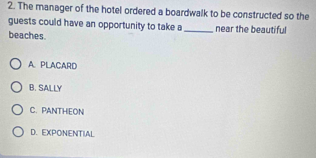 The manager of the hotel ordered a boardwalk to be constructed so the
guests could have an opportunity to take a _near the beautiful
beaches.
A. PLACARD
B. SALLY
C. PANTHEON
D. EXPONENTIAL