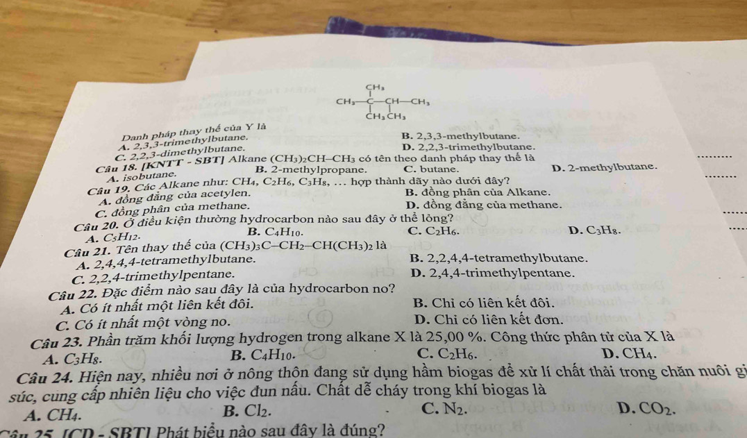 CH₃
CH_3 H-CH
CH_3CH_3
Danh pháp thay thế của Y là
A. 2,3,3-trimethylbutane.
B. 2,3,3-methylbutane.
C. 2,2,3-dimethylbutane.
D. 2,2,3-trimethylbutane.
Câu 18. [KNTT - ŠBT] Alkane (CH_3) )2CH−( CH_3 có tên theo danh pháp thay thể là
B. 2-methylpropane. C. butane. D. 2-methylbutane.
A. isobutane.
Câu 19. Các Alkane như: CH_4,C_2H_6,C_3H_8, s, ... hợp thành dãy nào dưới đây?
A. đồng đẳng của acetylen.
B. đồng phân của Alkane.
C. đồng phân của methane.
D. đồng đằng của methane.
Câu 20. Ở điều kiện thường hydrocarbon nào sau đây ở thể lỏng?
A. C_5H_12. B. C_4H_10.
C. C_2H_6. D. C_3H_8
Câu 21. Tên thay thế của (CH_3)_3C-CH_2-CH(CH_3)_2 là
A. 2,4,4,4-tetramethylbutane. B. 2,2,4,4-tetramethylbutane.
C. 2,2,4-trimethylpentane. D. 2,4,4-trimethylpentane.
Câu 22. Đặc điểm nào sau đây là của hydrocarbon no?
A. Có ít nhất một liên kết đôi. B. Chỉ có liên kết đôi.
C. Có ít nhất một vòng no. D. Chỉ có liên kết đơn.
Câu 23. Phần trăm khối lượng hydrogen trong alkane X là 25,00 %. Công thức phân tử của X là
A. C_3H_8. B. C4H10. C. C_2H_6. D. CH4.
Câu 24. Hiện nay, nhiều nơi ở nông thộn đang sử dụng hầm biogas để xử lí chất thải trong chăn nuôi gi
súc, cung cấp nhiên liệu cho việc đun nầu. Chất dễ cháy trong khí biogas là
B.
A. CH₄. Cl_2. C. N_2.
D. CO_2.
Câu 25 [CD - SBTI Phát biểu nào sau đây là đúng?