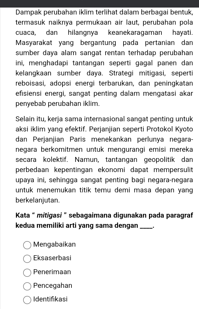 Dampak perubahan iklim terlihat dalam berbagai bentuk,
termasuk naiknya permukaan air laut, perubahan pola
cuaca, dan hilangnya keanekaragaman hayati.
Masyarakat yang bergantung pada pertanian dan
sumber daya alam sangat rentan terhadap perubahan
ini, menghadapi tantangan seperti gagal panen dan
kelangkaan sumber daya. Strategi mitigasi, seperti
reboisasi, adopsi energi terbarukan, dan peningkatan
efisiensi energi, sangat penting dalam mengatasi akar
penyebab perubahan iklim.
Selain itu, kerja sama internasional sangat penting untuk
aksi iklim yang efektif. Perjanjian seperti Protokol Kyoto
dan Perjanjian Paris menekankan perlunya negara-
negara berkomitmen untuk mengurangi emisi mereka
secara kolektif. Namun, tantangan geopolitik dan
perbedaan kepentingan ekonomi dapat mempersulit
upaya ini, sehingga sangat penting bagi negara-negara
untuk menemukan titik temu demi masa depan yang 
berkelanjutan.
Kata “ mitigasi ” sebagaimana digunakan pada paragraf
kedua memiliki arti yang sama dengan_
Mengabaikan
Eksaserbasi
Penerimaan
Pencegahan
Identifikasi