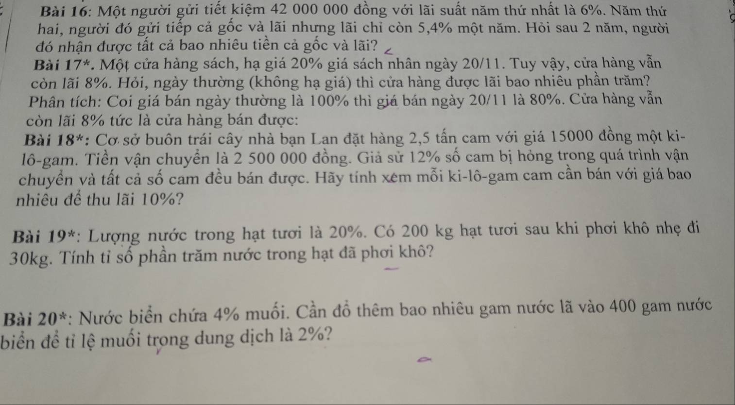 Một người gửi tiết kiệm 42 000 000 đồng với lãi suất năm thứ nhất là 6%. Năm thứ 
hai, người đó gửi tiếp cả gốc và lãi nhưng lãi chỉ còn 5, 4% một năm. Hỏi sau 2 năm, người 
đó nhận được tất cả bao nhiêu tiền cả gốc và lãi? 
Bài 17^* . Một cửa hàng sách, hạ giá 20% giá sách nhân ngày 20/11. Tuy vậy, cửa hàng vẫn 
còn lãi 8%. Hỏi, ngày thường (không hạ giá) thì cửa hàng được lãi bao nhiêu phần trăm? 
Phân tích: Coi giá bán ngày thường là 100% thì giá bán ngày 20/11 là 80%. Cửa hàng vẫn 
còn lãi 8% tức là cửa hàng bán được: 
Bài 18^* : Cơ sở buôn trái cây nhà bạn Lan đặt hàng 2,5 tấn cam với giá 15000 đồng một ki- 
lô-gam. Tiền vận chuyển là 2 500 000 đồng. Giả sử 12% số cam bị hỏng trong quá trình vận 
chuyển và tất cả số cam đều bán được. Hãy tính xem mỗi ki-lô-gam cam cần bán với giá bao 
nhiêu để thu lãi 10%? 
Bài 19^* : Lượng nước trong hạt tươi là 20%. Có 200 kg hạt tươi sau khi phơi khô nhẹ đi
30kg. Tính tỉ số phần trăm nước trong hạt đã phơi khô? 
Bài 20^* *: Nước biển chứa 4% muối. Cần đồ thêm bao nhiêu gam nước lã vào 400 gam nước 
biển để tỉ lệ muối trong dung dịch là 2%?