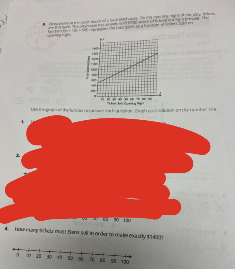 Elena works at the ticket booth of a local playhouse. On the opening night of the play, tickets 
are $10 each. The playhouse has already sold $500 worth of tickets during a presale. The 
function f(x)=10x+500 represents the total sales as a function of tickets sold on 
opening night. 
Use the graph of the function to answer each question. Graph each solution on the number line. 
1. 
2.
70 80 90 100
4. How many tickets must Elena sell in order to make exactly $1400?