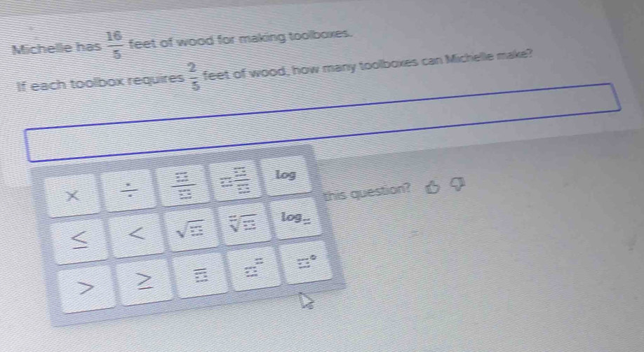 Michelle has  16/5  feet of wood for making toolboxes. 
If each toolbox requires  2/5  feet of wood, how many toolboxes can Michelle make? 
:  3/8   □ /□   log 
this question? 
< < <tex>sqrt(□ ) sqrt[7](3) log S
7 > B beginarrayr = +endarray □°