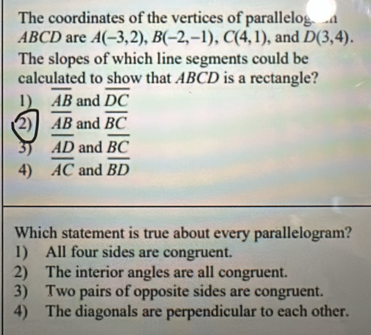 The coordinates of the vertices of paralleloge o
ABCD are A(-3,2), B(-2,-1), C(4,1) , and D(3,4). 
The slopes of which line segments could be
calculated to show that ABCD is a rectangle?
1) overline AB and overline DC
2) overline AB and overline BC
3) overline AD and overline BC
4) overline AC and overline BD
Which statement is true about every parallelogram?
1) All four sides are congruent.
2) The interior angles are all congruent.
3) Two pairs of opposite sides are congruent.
4) The diagonals are perpendicular to each other.