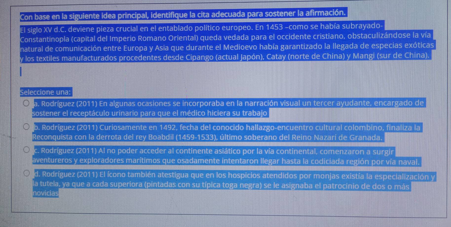 Con base en la siguiente idea principal, identifique la cita adecuada para sostener la afirmación.
El siglo XV d.C. deviene pieza crucial en el entablado político europeo. En 1453 -como se había subrayado
Constantinopla (capital del Imperio Romano Oriental) queda vedada para el occidente cristiano, obstaculizándose la vía
natural de comunicación entre Europa y Asia que durante el Medioevo había garantizado la llegada de especias exóticas
y los textiles manufacturados procedentes desde Cipango (actual Japón), Catay (norte de China) y Mangi (sur de China).
Seleccione una:
a. Rodríguez (2011) En algunas ocasiones se incorporaba en la narración visual un tercer ayudante, encargado de
sostener el receptáculo urinario para que el médico hiciera su trabajo
b. Rodríguez (2011) Curiosamente en 1492, fecha del conocido hallazgo-encuentro cultural colombino, finaliza la
Reconquista con la derrota del rey Boabdil (1459-1533), último soberano del Reino Nazarí de Granada
c. Rodríguez (2011) Al no poder acceder al continente asiático por la vía continental, comenzaron a
aventureros y exploradores marítimos que osadamente intentaron llegar hasta la codiciada región por y ía nava
d. Rodríguez (2011) El ícono también atestigua que en los hospicios atendidos por monjas existía la es
la tutela, ya que a cada superiora (pintadas con su típica toga negra) se le asignaba el pa
novicias