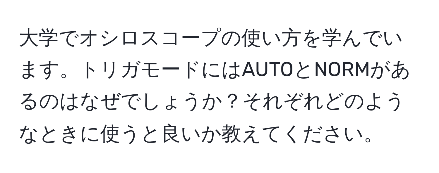 大学でオシロスコープの使い方を学んでいます。トリガモードにはAUTOとNORMがあるのはなぜでしょうか？それぞれどのようなときに使うと良いか教えてください。