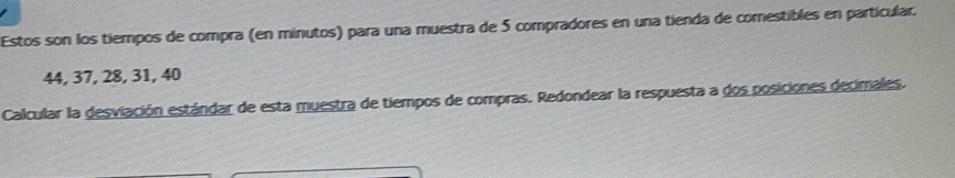 Estos son los tiempos de compra (en minutos) para una muestra de 5 compradores en una tienda de comestibles en particular.
44, 37, 28, 31, 40
Calcular la desviación estándar de esta muestra de tiempos de compras. Redondear la respuesta a dos posiciones decimales.