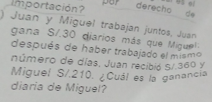 es el 
importación? por derecho de 
) Juan y Miguel trabajan juntos, Juan 
gana S/. 30 diarios más que Miguel: 
después de haber trabajado el mismo 
número de días, Juan recibió S/.360 y 
Miguel S/. 210. ¿Cuál es la ganancia 
diaria de Miguel?