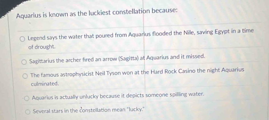 Aquarius is known as the luckiest constellation because:
Legend says the water that poured from Aquarius flooded the Nile, saving Egypt in a time
of drought.
Sagittarius the archer fired an arrow (Sagitta) at Aquarius and it missed.
The famous astrophysicist Neil Tyson won at the Hard Rock Casino the night Aquarius
culminated.
Aquarius is actually unlucky because it depicts someone spilling water.
Several stars in the constellation mean “lucky.”