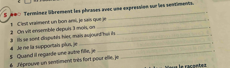 Terminez librement les phrases avec une expression sur les sentiments. 
1 C’est vraiment un bon ami, je sais que je _. 
2 On vit ensemble depuis 3 mois, on _. 
3 Ils se sont disputés hier, mais aujourd’hui ils 
4 Je ne la supportais plus, je_ 
. 
5 Quand il regarde une autre fille, je_ 
. 
6 J'éprouve un sentiment très fort pour elle, je 
Jous le raçontez