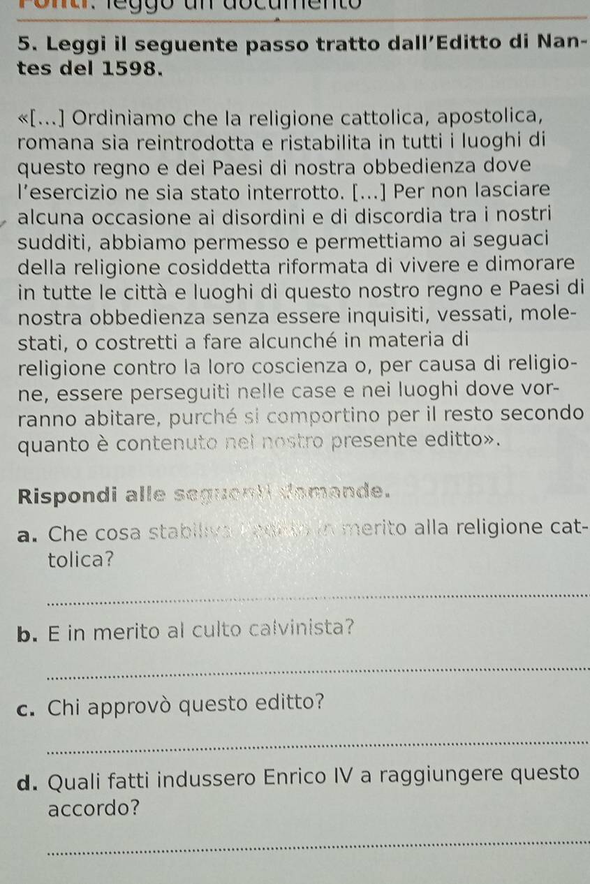 Pona. leggo un dscumento 
5. Leggi il seguente passo tratto dall’Editto di Nan- 
tes del 1598. 
«[...] Ordiniamo che la religione cattolica, apostolica, 
romana sia reintrodotta e ristabilita in tutti i luoghi di 
questo regno e dei Paesi di nostra obbedienza dove 
l’esercizio ne sia stato interrotto. [...] Per non lasciare 
alcuna occasione ai disordini e di discordia tra i nostri 
sudditi, abbiamo permesso e permettiamo ai seguaci 
della religione cosiddetta riformata di vivere e dimorare 
in tutte le città e luoghi di questo nostro regno e Paesi di 
nostra obbedienza senza essere inquisiti, vessati, mole- 
stati, o costretti a fare alcunché in materia di 
religione contro la loro coscienza o, per causa di religio- 
ne, essere perseguiti nelle case e nei luoghi dove vor- 
ranno abitare, purché si comportino per il resto secondo 
quanto è contenuto nel nostro presente editto». 
Rispondi alle seguant domande. 
a. Che cosa stabiliva Pedito in merito alla religione cat- 
tolica? 
_ 
b. E in merito al culto calvinista? 
_ 
c. Chi approvò questo editto? 
_ 
d. Quali fatti indussero Enrico IV a raggiungere questo 
accordo? 
_