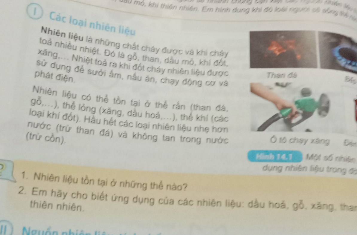 phanh chong cạn nệ sn nuon n n l y 
T a u mô, khi thiên nhiên. Em hình dung khi đô loài người số sống thịn 
l Các loại nhiên liệu 
Nhiên liệu là những chất cháy được và khi cháy 
toả nhiều nhiệt. Đó là gỗ, than, dầu mỏ, khí đốt, 
xăng,... Nhiệt toả ra khi đốt cháy nhiên liệu được 
sử dụng để sưởi ấm, nấu ăn, chạy động cơ và 
phát điện. 
My 
Nhiên liệu có thể tồn tại ở thể rấn (than đá, 
gỗ,...), thể lỏng (xăng, dầu hoá,...), thể khí (các 
loại khí đốt). Hầu hết các loại nhiên liệu nhẹ hơn 
(nước (trừ than đá) và không tan trong nước Ô tố chạy xáng Đè 
(trừ cồn), 
Hình 141 Một số nhiên 
dụng nhiên liệu trong đo 
1. Nhiên liệu tồn tại ở những thế nào? 
2. Em hãy cho biết ứng dụng của các nhiên liệu: dầu hoà, gỗ, xãng, than 
thiên nhiên. 
II Nguồn nhiệ