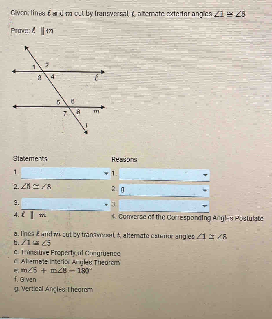 Given: lines £ and m cut by transversal, t, alternate exterior angles ∠ 1≌ ∠ 8
Prove: ell ||m
Statements Reasons
_
_
1.
1.
__
2. ∠ 5≌ ∠ 8 2. g
_
3.
3.
4. ell ||m 4. Converse of the Corresponding Angles Postulate
a. lines and m cut by transversal, t, alternate exterior angles ∠ 1≌ ∠ 8
b. ∠ 1≌ ∠ 5
c. Transitive Property of Congruence
d. Alternate Interior Angles Theorem
e. m∠ 5+m∠ 8=180°
f. Given
g. Vertical Angles Theorem