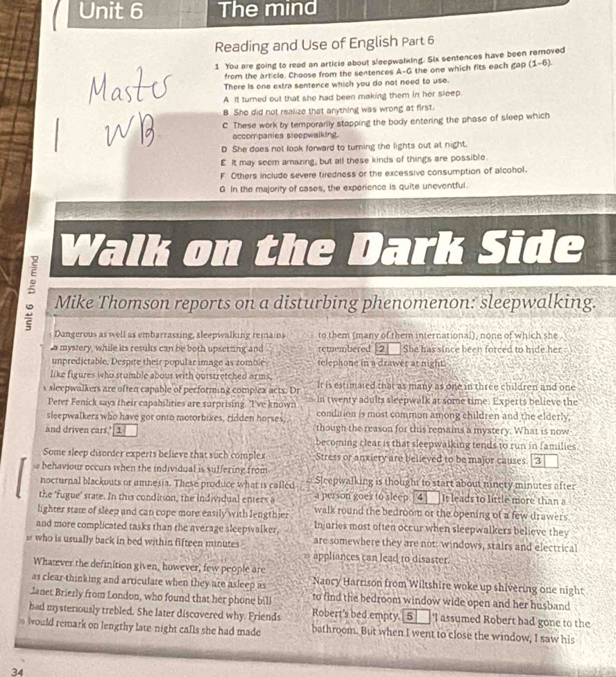 The mind
Reading and Use of English Part 6
1 You are going to read an article about sleepwalking. Six sentences have been removed
from the article. Choose from the sentences A-G the one which fits each gap (1-6).
There is one extra sentence which you do not need to use.
A It turned out that she had been making them in her sleep
B She did not realize that anything was wrong at first.
C These work by temporarily stopping the body entering the phase of sleep which
accompanies steepwalking.
D She does not look forward to turning the lights out at night.
E It may seem amazing, but all these kinds of things are possible.
F Others include severe tiredness or the excessive consumption of alcohol.
G In the majority of cases, the experience is quite uneventful.
9 Walk on the Dark Side
5 Mike Thomson reports on a disturbing phenomenon: sleepwalking.
Dangerous as well as embarrassing, sleepwalking remains to them (many of them international), none of which she
a mystery, while its results can be both upsetting and remembered [2] She has since been forced to hide her .
unpredictable. Despite their popular image as zomble telephone in a drawer at night
like figures who stumble about with outstretched arms,
s sleepwalkers are often capable of performing complex acts. Dr It is estimaled that as many as one in three children and one
Peter Fenick says their capabilities are surprising. 'I've known in twenty adults sleepwalk at some time. Experts believe the
sleepwalkers who have got onto motorbikes, ridden horses, condition is most common among children and the elderly,
and driven cars.’ 1 though the reason for this remains a mystery. What is now
becoming clear is that sleepwalking tends to run in families.
Some sleep disorder experts believe that such complex Stress or anxicty are believed to be major causes. [3
behaviour occurs when the individual is suffering from
nocturnal blackouts or amnesia. These produce what is called # Sleepwalking is thought to start about nincty minutes after
the ‘fugue’ state. In this condition, the individual enters a a person goes to sleep 4 It leads to little more than a
lighter stam of sleep and can cope more easily with lengthier walk round the bedroom or the opening of a few drawers
and more complicated tasks than the average sleepwalker, Injuries most often occur when sleepwalkers believe they
who is usually back in bed within fifteen minutes are somewhere they are not; windows, stairs and electrical
appliances can lead to disaster
Whatever the definition given, however, few people are
as clear-thinking and articulate when they are asleep as Nancy Harrison from Wiltshire woke up shivering one night
Janet Brierly from London, who found that her phone bill to find the bedroom window wide open and her husband
had mysteriously trebled. She later discovered why. Friends Robert’s bed empty. [5]   I assumed Robert had gone to the
would remark on lengthy late night calls she had made bathroom. But when I went to close the window, I saw his
34