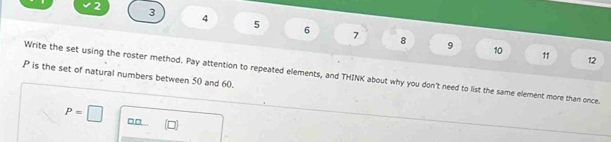 2 3 4 5 6
7 8 9 10 11 12 
Write the set using the roster method. Pay attention to repeated elements, and THINK about why you don't need to list the same element more than once.
P is the set of natural numbers between 50 and 60.
P=□ □□