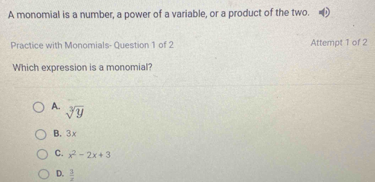 A monomial is a number, a power of a variable, or a product of the two.
Practice with Monomials- Question 1 of 2 Attempt 1 of 2
Which expression is a monomial?
A. sqrt[3](y)
B. 3x
C. x^2-2x+3
D.  3/x 