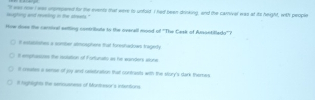 "It was now I was unprepared for the events that were to unfold. I had been drinking, and the carnival was at its height, with people
leughing and reveling in the streets."
How does the carnival setting contribute to the overall mood of "The Cask of Amontillado"?
It establishes a somber atmosphere that foreshadows tragedy.
It emphasizes the isolation of Fortunato as he wanders alone
Il creales a sense of joy and celebration that contrasts with the story's dark themes.
It highlights the seriousness of Montresor's intentions