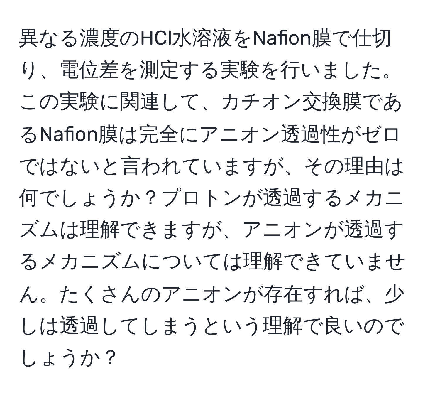 異なる濃度のHCl水溶液をNafion膜で仕切り、電位差を測定する実験を行いました。この実験に関連して、カチオン交換膜であるNafion膜は完全にアニオン透過性がゼロではないと言われていますが、その理由は何でしょうか？プロトンが透過するメカニズムは理解できますが、アニオンが透過するメカニズムについては理解できていません。たくさんのアニオンが存在すれば、少しは透過してしまうという理解で良いのでしょうか？