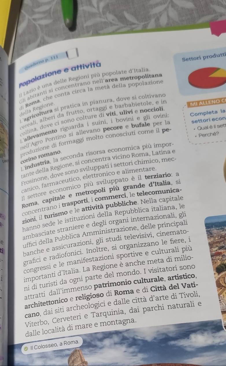 Quaderno p. 111
Settori produtti
Popolazione e attivitá
ll Lazio è una delle Regioni più popolate d'Italia
Gli abitanti si concentrano nell’area metropolitana
di Roma, che conta circa la metà della popolazione
L'agricoltura si pratica in pianura, dove si coltivand
della Regione,
cereali, alberi da frutto, ortaggi e barbabietole, e in
collina, dove ci sono colture di viti, ulivi e noccioli MI ALLENO C
L'allevamento riguarda i suini, i bovini e gli ovini: Completa la
nell'Agro Pontino si allevano pecore e bufale per la settori econ
* Perché?
produzione di formaggi molto conosciuti come il pe Qual è il sett
Lindustria, la seconda risorsa economica più impor
ti corino romano.
tante della Regione, sì concentra vicino Roma, Latina e
Frosinone, dove sono sviluppati i settori chimico, mec
canico, farmaceutico, elettronico e alimentare.
Il settore economico più sviluppato è il terziario: a
Roma, capitale e metropoli più grande d'Italia, si
r、 concentrano i trasporti, i commerci, le telecomunica-
zioni, il turismo e le attività pubbliche. Nella capitale
hanno sede le istituzioni della Repubblica italiana, le
ambasciate straniere e degli organi internazionali, gli
uffici della Pubblica Amministrazione, delle principali
banche e assicurazioni, gli studi televisivi, cinemato-
grafici e radiofonici. Inoltre, si organizzano le fiere, i
congressi e le manifestazioni sportive e culturali più
importanti d’Italia. La Regione è anche meta di milio-
ni di turisti da ogni parte del mondo. I visitatori sono
attratti dall’immenso patrimonio culturale, artistico,
architettonico e religioso di Roma e di Città del Vati-
cano, dai siti archeologici e dalle città d’arte di Tivoli,
Viterbo, Cerveteri e Tarquinia, dai parchi naturali e
dalle località di mare e montagna.
Il Colosseo, a Roma.