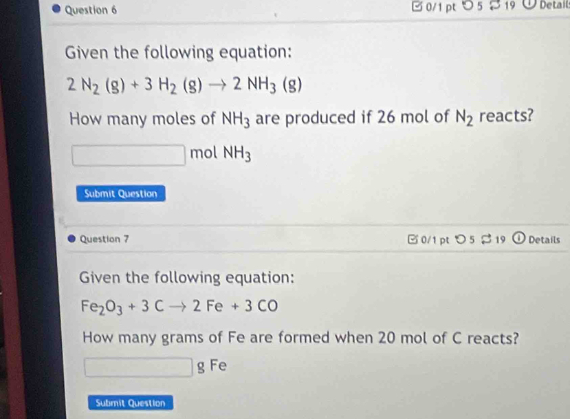 つ5 8 19 Detail 
Given the following equation:
2N_2(g)+3H_2(g)to 2NH_3(g)
How many moles of NH_3 are produced if 26 mol of N_2 reacts? 
□ n no ( NH_3
Submit Question 
Question 7 □0/1 pt >5 %19 Details 
Given the following equation:
Fe_2O_3+3Cto 2Fe+3CO
How many grams of Fe are formed when 20 mol of C reacts?
□ g Fe 
Submit Question