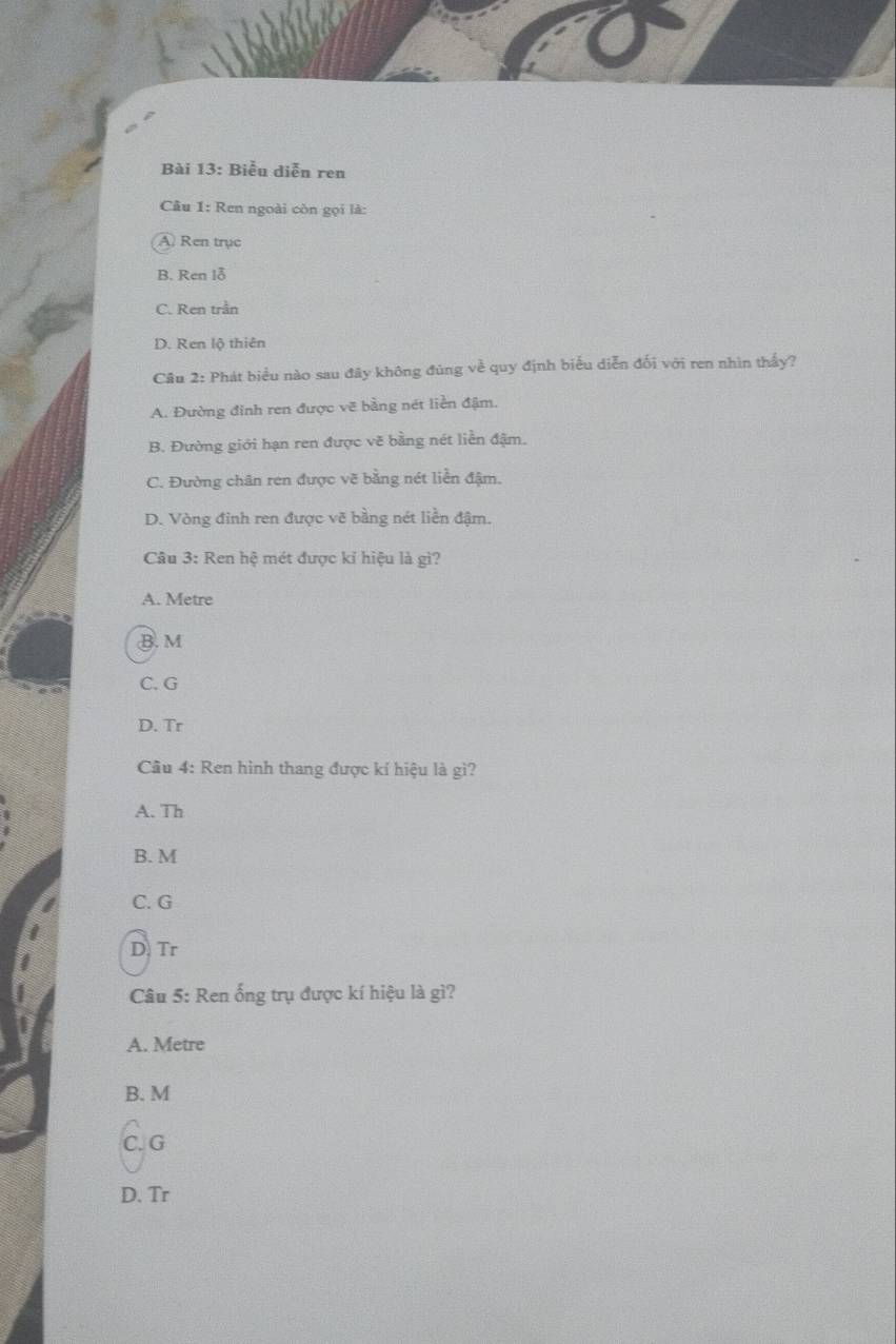 Biểu diễn ren
Câu 1: Ren ngoài còn gọi là:
A Ren trục
B. Ren lỗ
C. Ren trần
D. Ren lộ thiên
Câu 2: Phát biểu nào sau đây không đũng về quy định biểu diễn đối với ren nhìn thấy?
A. Đường đinh ren được vẽ bằng nét liền đậm.
B. Đường giới hạn ren được vẽ bằng nét liền đậm.
C. Đường chân ren được vẽ bằng nét liền đậm.
D. Vòng đỉnh ren được vẽ bằng nét liền đậm.
Câu 3: Ren hệ mét được kỉ hiệu là gì?
A. Metre
B. M
C. G
D. Tr
Câu 4: Ren hình thang được kí hiệu là gì?
A. Th
B. M
C. G
D Tr
Câu 5: Ren ống trụ được kí hiệu là gì?
A. Metre
B. M
C. G
D. Tr