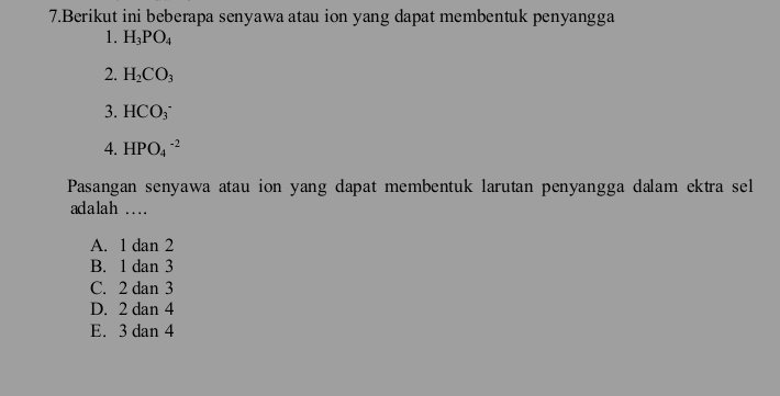 Berikut ini beberapa senyawa atau ion yang dapat membentuk penyangga
1. H_3PO_4
2. H_2CO_3
3. HCO_3^-
4. HPO_4^(-2)
Pasangan senyawa atau ion yang dapat membentuk larutan penyangga dalam ektra sel
adalah ...
A. 1 dan 2
B. 1 dan 3
C. 2 dan 3
D. 2 dan 4
E. 3 dan 4