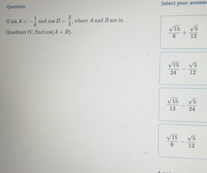 Question Select your answe
I sin A=- 1/4  and cos B= 2/3  , where A and B are in
Quadrant IV, find cos (A+B).  sqrt(15)/6 + sqrt(5)/12 
 sqrt(15)/24 - sqrt(5)/12 
 sqrt(15)/12 - sqrt(5)/24 
 sqrt(15)/6 - sqrt(5)/12 