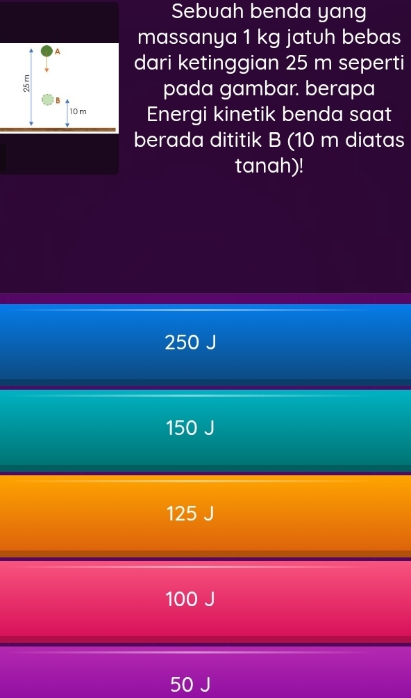 Sebuah benda yang
massanya 1 kg jatuh bebas
A
dari ketinggian 25 m seperti
5
B
pada gambar. berapa
10 m Energi kinetik benda saat
berada dititik B (10 m diatas
tanah)!
250 J
150 J
125 J
100 J
50 J