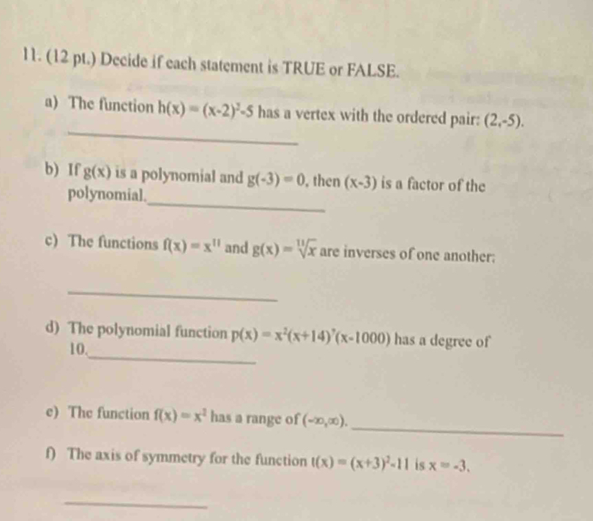 (12 pt.) Decide if each statement is TRUE or FALSE. 
_ 
a) The function h(x)=(x-2)^2-5 has a vertex with the ordered pair: (2,-5). 
_ 
b) If gbeginpmatrix xendpmatrix is a polynomial and g(-3)=0 , then (x-3) is a factor of the 
polynomial. 
c) The functions f(x)=x^(11) and g(x)=sqrt[11](x) are inverses of one another: 
_ 
_ 
d) The polynomial function p(x)=x^2(x+14)^7(x-1000) has a degree of
10. 
_ 
e) The function f(x)=x^2 has a range of (-∈fty ,∈fty ). 
f) The axis of symmetry for the function t(x)=(x+3)^2-11 is x=-3. 
_