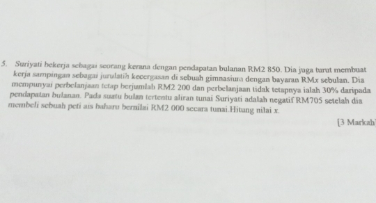 Suriyati bekerja sebagai seorang kerana dengan pendapatan bulanan RM2 850. Dia juga turut membuat 
kerja sampingan sebagai jurulatih kecergasan di sebuah gimnasium dengan bayaran RMx sebulan. Dia 
mempunyai perbelanjaan tetap berjumlah RM2 200 dan perbelanjaan tidak tetapnya ialah 30% daripada 
pendapatan bulanan. Pada suatu bulan tertentu aliran tunai Suriyati adalah negatif RM705 setelah dia 
membeli sebuah peti ais baharu bernilai RM2 000 secara tunai.Hitung nilai x. 
[3 Markah