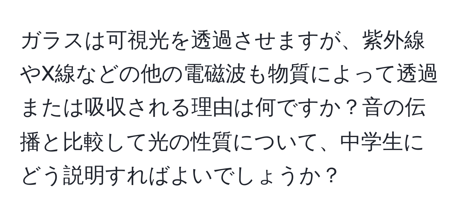 ガラスは可視光を透過させますが、紫外線やX線などの他の電磁波も物質によって透過または吸収される理由は何ですか？音の伝播と比較して光の性質について、中学生にどう説明すればよいでしょうか？