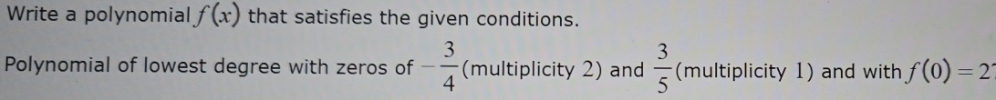 Write a polynomial f(x) that satisfies the given conditions. 
Polynomial of lowest degree with zeros of - 3/4  (multiplicity 2) and  3/5  (multiplicity 1) and with f(0)=2