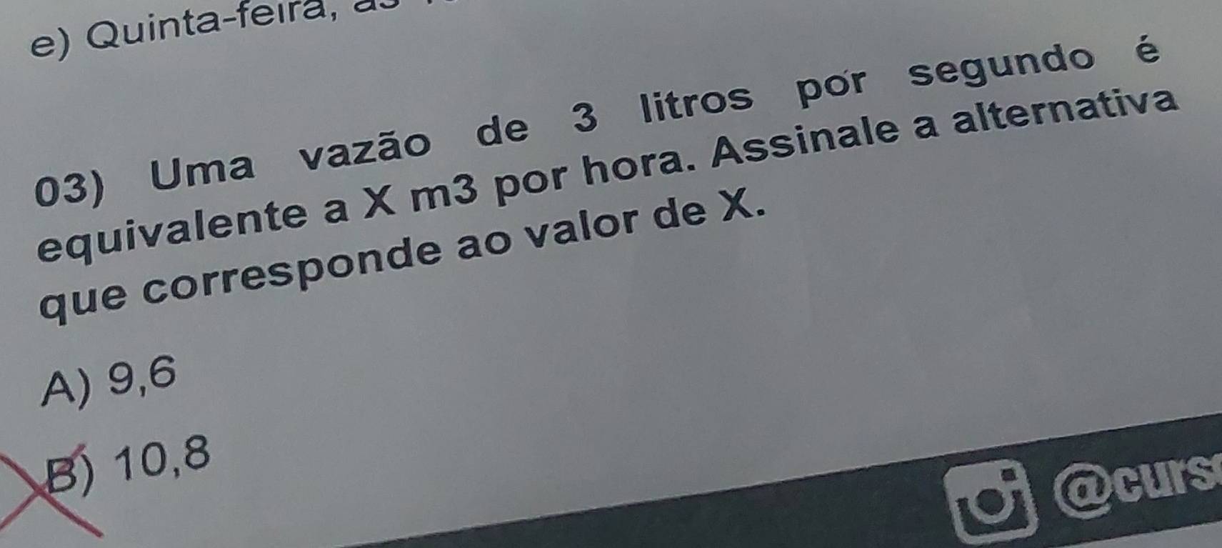 Quinta-feira, a
03) Uma vazão de 3 litros por segundo é
equivalente a X m3 por hora. Assinale a alternativa
que corresponde ao valor de X.
A) 9, 6
B) 10, 8
curs