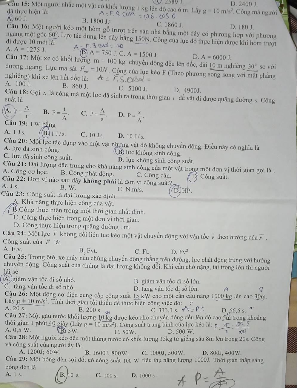 2589 J. D. 2400 J.
Cầu 15: Một người nhấc một vật có khối lượng 1 kg lên độ cao 6 m. Lấy
đã thực hiện là: g=10m/s^2. Công mà người
A. 60 J. B. 1800 J. C. 1860 J.
D. 180 J.
Câu 16: Một người kéo một hòm gỗ trượt trên sản nhà bằng một dây có phương hợp với phương
ngang một góc 60°. Lực tác dụng lên dây bằng 150N. Công của lực đó thực hiện dược khi hòm trượt
đi được 10 mét overline la
3 A=750J
A. A=1275J.. C. A=1500J. D. A=6000J.
Câu 17: Một xe có khối lượng m=100kg chuyển động đều lên dốc, dài 10 m nghiêng 30° so với
đường ngang. Lực ma sát F_ms=10N. Cộng của lực kéo F (Theo phương song song với mặt phẳng
nghiêng) khi xe lên hết đốc là:
A. 100 J. B. 860 J. C. 5100 J. D. 4900J.
Câu 18: Gọi A là công mà một lực đã sinh ra trong thời gian  đề vật đi được quãng dường s. Công
suất là
A. P= A/t . B. P= t/A . C. P= A/s . D. P= S/A .
Câu 19: 1 W bằng
A. 1 J.s. B. 1 J / s. C. 10 J.s. D. 10 J /s.
Câu 20: Một lực tác dụng vào một vật nhưng vật đó không chuyển động. Điều này có nghĩa là
A. lực đã sinh công. B lực không sinh công.
C. lực đã sinh công suất. D. lực không sinh công suất.
Câu 21: Đại lượng dặc trưng cho khả năng sinh công của một vật trong một đơn vị thời gian gọi là :
A. Công cơ học. B. Công phát động. C. Công cản. D. Công suất.
Câu 22: Đơn vị nào sau dây không phải là đơn vị công suất?
A. J.s. B. W. C. N.m/s. D. HP.
Câu 23: Công suất là đại lượng xác dịnh
A. Khả năng thực hiện công của vật.
B.Công thực hiện trong một thời gian nhất dịnh.
C. Công thực hiện trong một đơn vị thời gian.
D. Công thực hiện trong quãng dường 1m.
Câu 24: Một lực F không đổi liên tục kéo một vật chuyển động với vận tốc v theo hướng của overline F.
Công suất của overline F là:
A. F.v. B. Fvt. C. Ft. D. Fv^2.
Câu 25: Trong ôtô, xe máy nếu chúng chuyển động thẳng trên đường, lực phát động trùng với hướng
chuyển động. Công suất của chúng là đại lượng không đổi. Khi cần chở nặng, tải trọng lớn thì người
lái sẽ
A giảm vận tốc đi số nhỏ.
B. giảm vận tốc đi số lớn.
C. tăng vận tốc đi số nhỏ.
D. tăng vận tốc đi số lớn. M
Q
Câu 26: Một động cơ diện cung cấp công suất 15 kW cho một cần cầu nâng 1000 kg lên cao 30m.
Lấy g!= 10m/s^2. Tính thời gian tối thiều dể thực hiện công việc đó:
A. 20 s. B. 200 s.  a C. 333,3 s. D. 66,6 s.
Câu 27: Một gàu nước khối lượng 10 kg được kéo cho chuyển động đều lên độ cao 5m trong khoảng
thời gian 1 phút 40 giây (Lấy g=10m/s^2) 0. Công suất trung bình của lực kéo là:
A. 0,5 W. B5W. C. 50W. D. 500 W.
Câu 28: Một người kéo đều một thùng nước có khối lượng 15kg từ giếng sâu 8m lên trong 20s. Công
và công suất của người ấy là:
A. 1200J; 60W. B. 1600J, 800W. C. 1000J, 500W. D. 800J, 400W.
Câu 29: Một bóng đèn sợi đốt có công suất 100 W tiêu thụ năng lượng 1000J. Thời gian thắp sáng
bóng dèn là
A. 1 s. B. 10 s. C. 100 s. D. 1000 s.