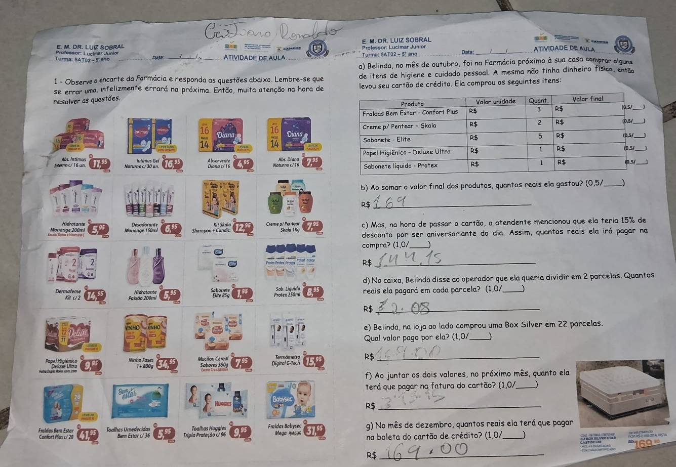 CaTano lerado
E. M. DR. LUIZ SOBRAL
cam ?
_
E. M. DR. LUIZ SOBRAL    3 campos Professor: Lucimar Junior ATIVIDADE DE AULA
Turma: 5AT02 - 5' ano Data_ ATIVIDADE DE AULA Turma: 5AT02 - 5ª ano_ Data
a) Belinda, no mês de outubro, foi na Farmácia próximo à sua casa comprar alguns
1 - Observe o encarte da Farmácia e responda as questões abaixo. Lembre-se que de itens de higiene e cuidado pessoal. A mesma não tinha dinheiro físico, então
se errar uma, infelizmente errará na próxima. Então, muita atenção na hora de  levou seu cartão de crédito. Ela comprou os seguintes itens:
resolver as questões.
    
Diana Dian
Abs. Intimus Intimus Gel Absorvente
Interno c/ 16 un Noturno c/ 30 un. Diana c/16 Noturno c/ 16 Abs. Diana 
b) Ao somar o valor final dos produtos, quantos reais ela gastou? (0,5/ _J
R$_
Hidratante Desodorante Kit Skala Creme p/ Pentear
Monange 200m! Monange 150mí Shampoo + Condic. Skala 1Kg c) Mas, na hora de passar o cartão, a atendente mencionou que ela teria 15% de
desconto por ser aniversariante do dia. Assim, quantos reais ela irá pagar na
compra? (1,0/_
R$_
d) No caixa, Belinda disse ao operador que ela queria dividir em 2 parcelas. Quantos
Dermafeme Hidratante Sehangig Pratex 250ml Sah. Liavido reais ela pagará em cada parcela? (1,0/_
Kit c/ 2 Paixão 200ml
R$_
NHO
e) Belinda, na loja ao lado comprou uma Box Silver em 22 parcelas.
Qual valor pago por ela? (1,0/_
Peestdalthss Ninho Fases 1 + 800g Mucilon Cereal Digital G-Tech Termômetro
R$_
Sabores 360g
f) Ao juntar os dois valores, no próximo mês, quanto ela
terá que pagar na fatura do cartão? (1,0/ _)
Suftar
R$_
Fraldas Bern Estar Toalhas Umedecidas Toalhas Huggies Fraldas Babysec g) No mês de dezembro, quantos reais ela terá que paga
Confort Plus c/ 20 Bern Estar c/ 36 Tripla Proteção c/ 96 Mega мсμς na boleta do cartão de crédito? (1,0/ _)
R$
_