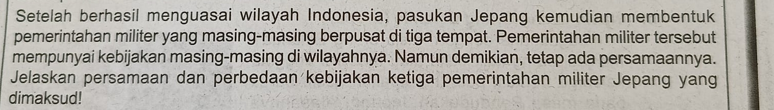 Setelah berhasil menguasai wilayah Indonesia, pasukan Jepang kemudian membentuk 
pemerintahan militer yang masing-masing berpusat di tiga tempat. Pemerintahan militer tersebut 
mempunyai kebijakan masing-masing di wilayahnya. Namun demikian, tetap ada persamaannya. 
Jelaskan persamaan dan perbedaan kebijakan ketiga pemerintahan militer Jepang yang 
dimaksud!