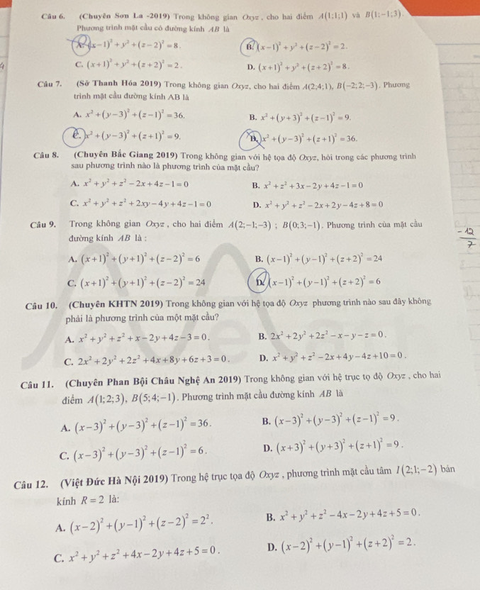 (Chuyên Sơn La -2019) Trong không gian Oxyz , cho hai điễm A(1;1;1) yà B(1:-1:3).
Phương trình mặt cầu có đường kính AB là
(x-1)^2+y^2+(z-2)^2=8. B. (x-1)^2+y^2+(z-2)^2=2.
C. (x+1)^2+y^2+(z+2)^2=2. D. (x+1)^2+y^2+(z+2)^2=8.
Câu 7. (Sở Thanh Hóa 2019) Trong không gian Oxyz, cho hai điễm A(2;4;1),B(-2;2;-3). Phương
trình mặt cầu đường kính AB là
A. x^2+(y-3)^2+(z-1)^2=36. B. x^2+(y+3)^2+(z-1)^2=9.
e. x^2+(y-3)^2+(z+1)^2=9. B. x^2+(y-3)^2+(z+1)^2=36.
Câu 8. (Chuyên Bắc Giang 2019) Trong không gian với hệ tọa độ Oxyz, hỏi trong các phương trình
sau phương trình nào là phương trình của mặt cầu?
A. x^2+y^2+z^2-2x+4z-1=0 B. x^2+z^2+3x-2y+4z-1=0
C. x^2+y^2+z^2+2xy-4y+4z-1=0 D. x^2+y^2+z^2-2x+2y-4z+8=0
Câu 9. Trong không gian Oxyz , cho hai điểm A(2;-1;-3);B(0;3;-1). Phương trình của mặt cầu
đường kính AB là :
A. (x+1)^2+(y+1)^2+(z-2)^2=6 B. (x-1)^2+(y-1)^2+(z+2)^2=24
C. (x+1)^2+(y+1)^2+(z-2)^2=24 (x-1)^2+(y-1)^2+(z+2)^2=6
Câu 10. (Chuyên KHTN 2019) Trong không gian với hệ tọa độ Oxyz phương trình nào sau đây không
phải là phương trình của một mặt cầu?
A. x^2+y^2+z^2+x-2y+4z-3=0. B. 2x^2+2y^2+2z^2-x-y-z=0.
C. 2x^2+2y^2+2z^2+4x+8y+6z+3=0. D. x^2+y^2+z^2-2x+4y-4z+10=0.
Câu 11. (Chuyên Phan Bội Châu Nghệ An 2019) Trong không gian với hệ trục tọ độ Oxyz , cho hai
điểm A(1;2;3),B(5;4;-1). Phương trình mặt cầu đường kính AB là
A. (x-3)^2+(y-3)^2+(z-1)^2=36. B. (x-3)^2+(y-3)^2+(z-1)^2=9.
C. (x-3)^2+(y-3)^2+(z-1)^2=6. D. (x+3)^2+(y+3)^2+(z+1)^2=9.
Câu 12. (Việt Đức Hà Nội 2019) Trong hệ trục tọa độ Oxyz , phương trình mặt cầu tâm I(2;1;-2) bán
kính R=2 là:
A. (x-2)^2+(y-1)^2+(z-2)^2=2^2. B. x^2+y^2+z^2-4x-2y+4z+5=0.
C. x^2+y^2+z^2+4x-2y+4z+5=0. D. (x-2)^2+(y-1)^2+(z+2)^2=2.