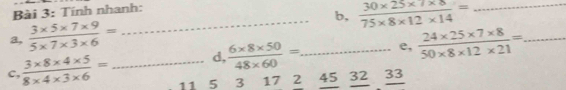 Tính nhanh: 
a,  (3* 5* 7* 9)/5* 7* 3* 6 = __b,  (30* 25* 7* 8)/75* 8* 12* 14 = _ 
d,  (6* 8* 50)/48* 60 = e,  (24* 25* 7* 8)/50* 8* 12* 21 = _ 
c,  (3* 8* 4* 5)/8* 4* 3* 6 = _ 11 5 3 17 2 45 32 _ 33