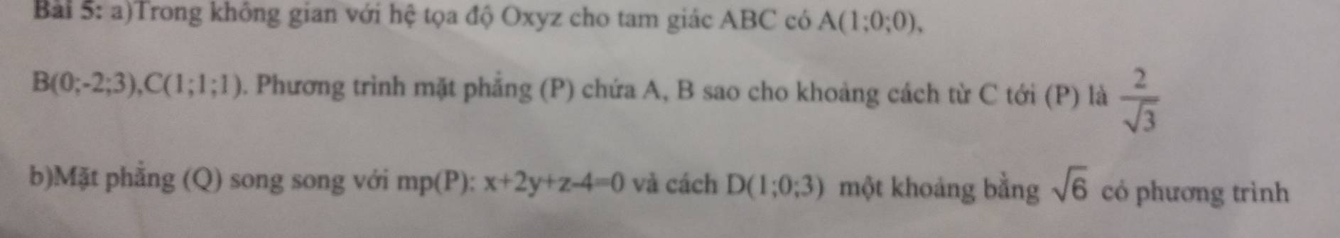 Trong không gian với hệ tọa độ Oxyz cho tam giác ABC có A(1;0;0),
B(0;-2;3), C(1;1;1). Phương trình mặt phẳng (P) chứa A, B sao cho khoảng cách từ C tới (P) là  2/sqrt(3) 
b)Mặt phẳng (Q) song song với mp(P): x+2y+z-4=0 và cách D(1;0;3) một khoảng bằng sqrt(6) có phương trình