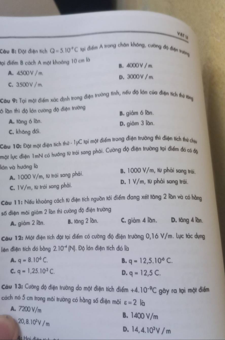 Đặt điện tích Q=5.10^(-9)C tại điểm A trong chân không, cường độ điện trường
đại điểm B cách A một khoảng 10 cm là
B. 4000 V / m.
A. 4500 V /m.
D. 3000V / m.
C. 3500 V  / m.
Câu 9: Tại một điểm xác dịnh trong điện trường tĩnh, nếu độ lớn của điện tích thứ lông
6 lần thì độ lớn cường độ điện trường
B. giàm ó lần.
A. tāng ó lan.
D. giám 3 lần.
C. khōng đối.
Cau 10: Đặt một điện tích thứ - 1μC tại một điểm trong điện trường thì điện tích thứ chịu
một lực điện 1mN có hưởng từ trái sang phải. Cường độ điện trường tại điểm đó có độ
lớn và hướng là B. 1000 V/m, từ phải sang trải.
A. 1000 V/m, từ trái sang phải.
D. 1 V/m, từ phải sang trái.
C. 1V/m, từ trái sang phải.
Cầu 11: Nếu khoảng cách từ điện tích nguồn tới điểm đang xét tăng 2 lần và có hàng
số điện môi giảm 2 lần thì cường độ điện trường
A. giàm 2 lần. B。 tǎng 2 lan. C. giảm 4 lần. D. tǎng 4 lần.
Cau 12: Một điện tích đặt tại điểm có cường độ điện trường 0,16 V/m. Lực tác dụng
lēn điện tích đó bàng 2.10^(-4)(N) ). Độ lớn điện tích đó là
A. q=8.10^(-6)C. B. q=12,5.10^6C.
C. q=1,25.10^(-3)C. D. q=12,5C.
Cau 13: Cường độ điện trường do một điện tích điểm +4.10^(-9)C gày ra tại một điểm
cách nó 5 cm trong môi trường có hàng số điện môi varepsilon =2 là
A. 7200 V/m B. 1400 V/m
20,8.10^3V/m
D. 14,4.10^3V/m