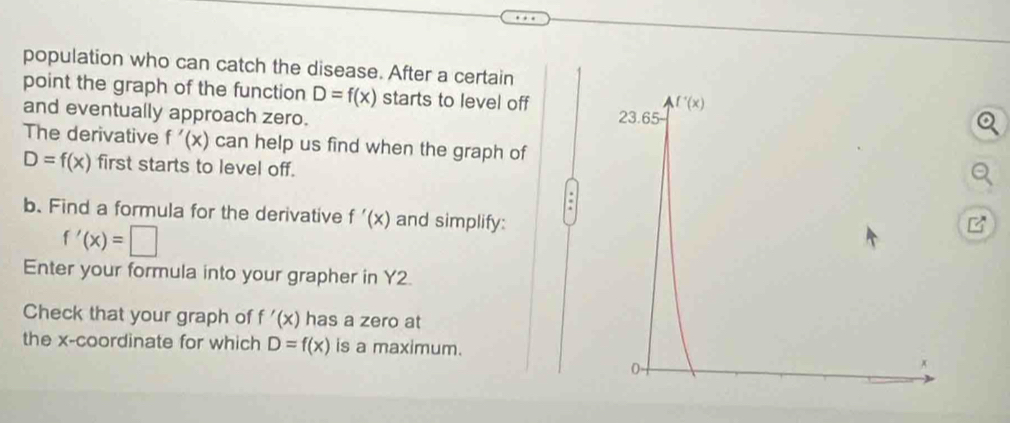 population who can catch the disease. After a certain
point the graph of the function D=f(x) starts to level off 
and eventually approach zero.
The derivative f'(x) can help us find when the graph of
D=f(x) first starts to level off.
a
b. Find a formula for the derivative f'(x) and simplify:
f'(x)=□
Enter your formula into your grapher in Y2.
Check that your graph of f'(x) has a zero at
the x-coordinate for which D=f(x) is a maximum.