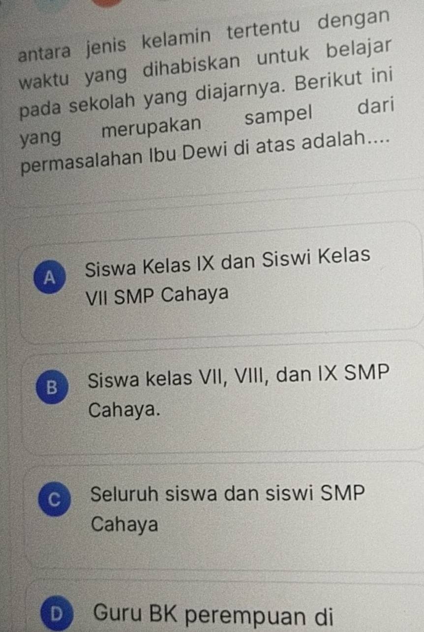 antara jenis kelamin tertentu dengan
waktu yang dihabiskan untuk belajar
pada sekolah yang diajarnya. Berikut ini
yang merupakan sampel dari
permasalahan Ibu Dewi di atas adalah....
A Siswa Kelas IX dan Siswi Kelas
VII SMP Cahaya
B Siswa kelas VII, VIII, dan IX SMP
Cahaya.
C Seluruh siswa dan siswi SMP
Cahaya
D Guru BK perempuan di