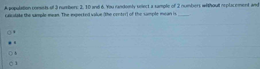 A population consists of 3 numbers: 2, 10 and 6. You randomly select a sample of 2 numbers without replacement and
calculate the sample mean. The expected value (the center) of the sample mean is_ :
9
δ
3