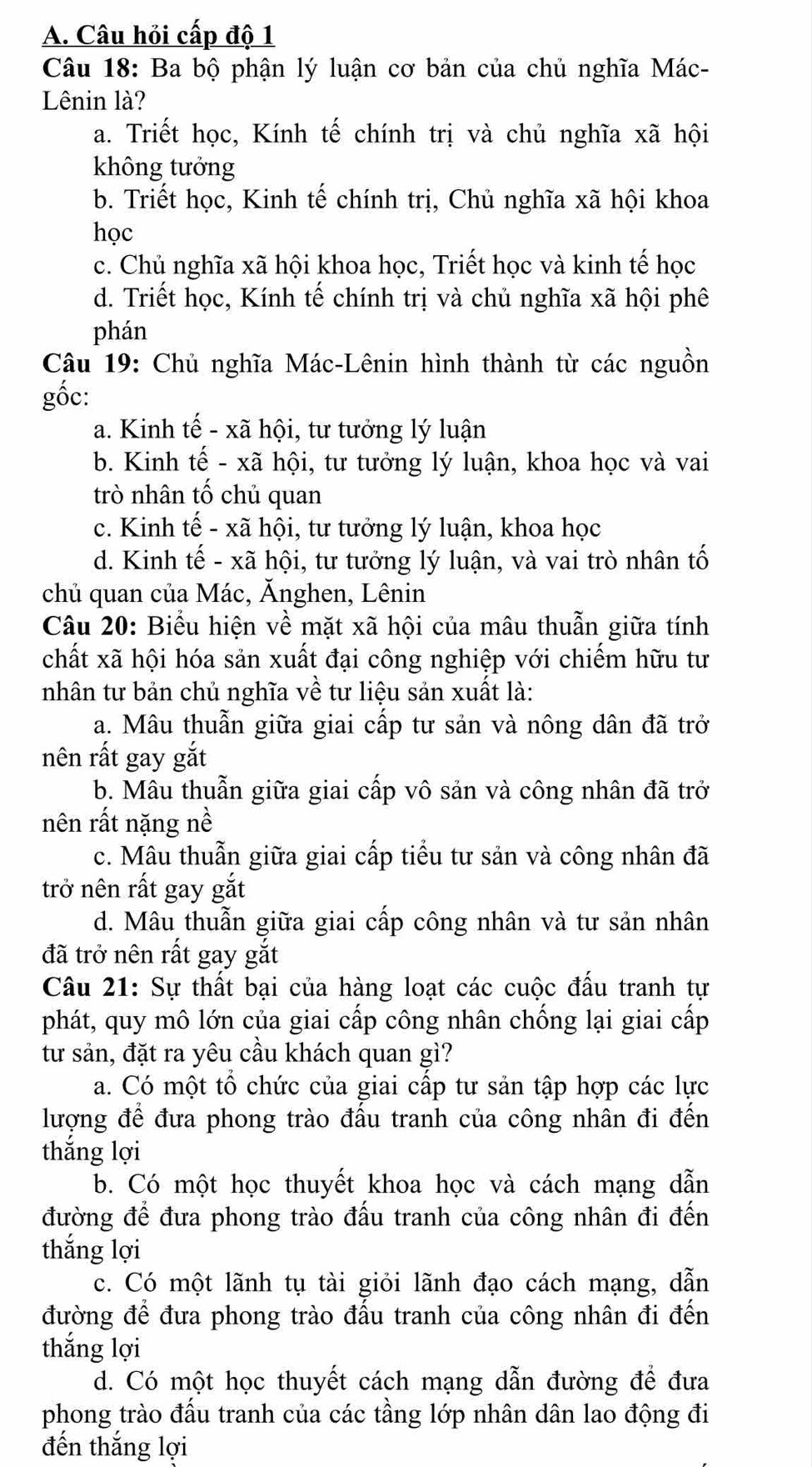 A. Câu hỏi cấp độ 1
Câu 18: Ba bộ phận lý luận cơ bản của chủ nghĩa Mác-
Lênin là?
a. Triết học, Kính tế chính trị và chủ nghĩa xã hội
không tưởng
b. Triết học, Kinh tế chính trị, Chủ nghĩa xã hội khoa
học
c. Chủ nghĩa xã hội khoa học, Triết học và kinh tế học
d. Triết học, Kính tế chính trị và chủ nghĩa xã hội phê
phán
Câu 19: Chủ nghĩa Mác-Lênin hình thành từ các nguồn
gốc:
a. Kinh tế - xã hội, tư tưởng lý luận
b. Kinh tế - xã hội, tư tưởng lý luận, khoa học và vai
trò nhân tố chủ quan
c. Kinh tế - xã hội, tư tưởng lý luận, khoa học
d. Kinh tế - xã hội, tư tưởng lý luận, và vai trò nhân tố
chủ quan của Mác, Ănghen, Lênin
Câu 20: Biểu hiện về mặt xã hội của mâu thuẫn giữa tính
chất xã hội hóa sản xuất đại công nghiệp với chiếm hữu tư
nhân tư bản chủ nghĩa về tư liệu sản xuất là:
a. Mâu thuẫn giữa giai cấp tư sản và nông dân đã trở
nên rất gay gắt
b. Mâu thuẫn giữa giai cấp vô sản và công nhân đã trở
nên rất nặng nề
c. Mâu thuẫn giữa giai cấp tiểu tư sản và công nhân đã
trở nên rất gay gắt
d. Mâu thuẫn giữa giai cấp công nhân và tư sản nhân
đã trở nên rất gay gắt
Câu 21: Sự thất bại của hàng loạt các cuộc đấu tranh tự
phát, quy mô lớn của giai cấp công nhân chống lại giai cấp
từ sản, đặt ra yêu cầu khách quan gì?
a. Có một tổ chức của giai cấp tư sản tập hợp các lực
lượng để đưa phong trào đấu tranh của công nhân đi đến
thắng lợi
b. Có một học thuyết khoa học và cách mạng dẫn
đường để đưa phong trào đấu tranh của công nhân đi đến
thắng lợi
c. Có một lãnh tụ tài giỏi lãnh đạo cách mạng, dẫn
đường để đưa phong trào đấu tranh của công nhân đi đến
thắng lợi
d. Có một học thuyết cách mạng dẫn đường để đưa
phong trào đấu tranh của các tầng lớp nhân dân lao động đi
đến thắng lợi