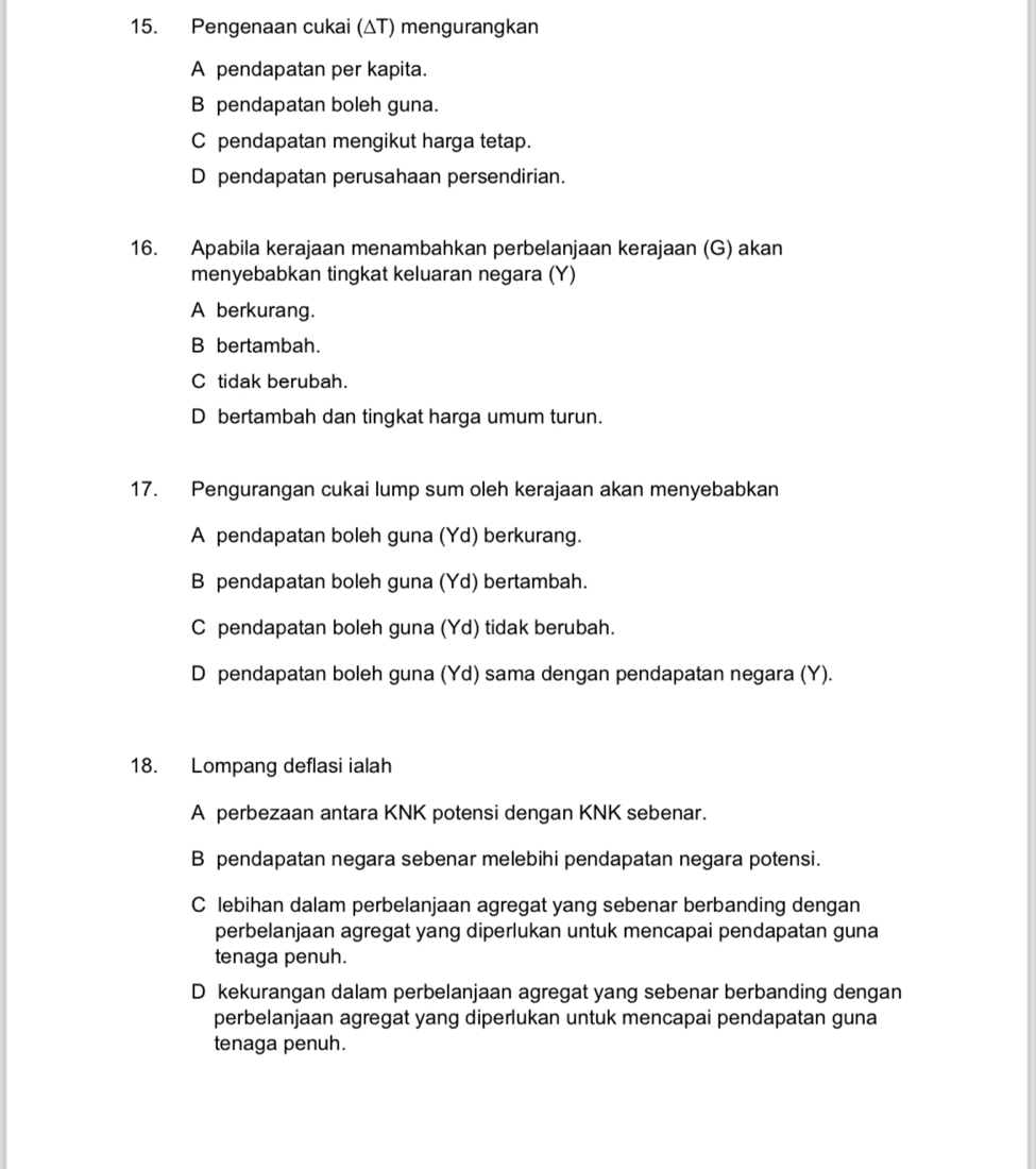 Pengenaan cukai (ΔT) mengurangkan
A pendapatan per kapita.
B pendapatan boleh guna.
C pendapatan mengikut harga tetap.
D pendapatan perusahaan persendirian.
16. Apabila kerajaan menambahkan perbelanjaan kerajaan (G) akan
menyebabkan tingkat keluaran negara (Y)
A berkurang.
B bertambah.
C tidak berubah.
D bertambah dan tingkat harga umum turun.
17. Pengurangan cukai lump sum oleh kerajaan akan menyebabkan
A pendapatan boleh guna (Yd) berkurang.
B pendapatan boleh guna (Yd) bertambah.
C pendapatan boleh guna (Yd) tidak berubah.
D pendapatan boleh guna (Yd) sama dengan pendapatan negara (Y).
18. Lompang deflasi ialah
A perbezaan antara KNK potensi dengan KNK sebenar.
B pendapatan negara sebenar melebihi pendapatan negara potensi.
C lebihan dalam perbelanjaan agregat yang sebenar berbanding dengan
perbelanjaan agregat yang diperlukan untuk mencapai pendapatan guna
tenaga penuh.
D kekurangan dalam perbelanjaan agregat yang sebenar berbanding dengan
perbelanjaan agregat yang diperlukan untuk mencapai pendapatan guna
tenaga penuh.