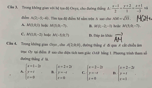 Trong không gian với hệ tọa độ Oxyz, cho đường thẳng △ : (x-1)/2 = (y+2)/1 = (z+1)/-3  và
điểm A(2;-5;-6). Tìm tọa độ điểm M nằm trên △ sao cho AM=sqrt(35).
A. M(1;0;1) hoặc M(5;0;-7). B. M(1;-2;-1) hoặc M(5;0;-7).
C. M(1;0;-2) hoặc M(-5;0;7) D. Đáp án khác
Câu 4. Trong không gian Oxyz , cho A(2;0;0) , đường thẳng đ đi qua A cắt chiều âm
trục Oy tại điểm B sao cho diện tích tam giác OAB bằng 1. Phương trình tham số
đường thẳng d là.
A. beginarrayl x=1-2t y=t z=0endarray.. B. beginarrayl x=2+2t y=-t z=0endarray.. C. beginarrayl x=2-2t y=-t z=0endarray.. D. beginarrayl x=2-2t y=t z=1endarray..