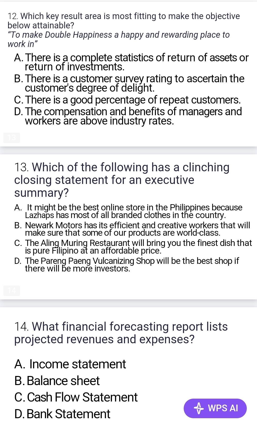 Which key result area is most fitting to make the objective
below attainable?
“To make Double Happiness a happy and rewarding place to
work in”
A. There is a complete statistics of return of assets or
return of investments.
B. There is a customer survey rating to ascertain the
customer's degree of delight.
C. There is a good percentage of repeat customers.
D. The compensation and benefits of managers and
workers are above industry rates.
13. Which of the following has a clinching
closing statement for an executive
summary?
A. It might be the best online store in the Philippines because
Lazhaps has most of all branded clothes in the country.
B. Newark Motors has its efficient and creative workers that will
make sure that some of our products are world-class.
C. The Aling Muring Restaurant will bring you the finest dish that
is pure Filipino at an affordable price.
D. The Pareng Paeng Vulcanizing Shop will be the best shop if
there will be more investors.
14. What financial forecasting report lists
projected revenues and expenses?
A. Income statement
B. Balance sheet
C. Cash Flow Statement
D. Bank Statement
WPS AI