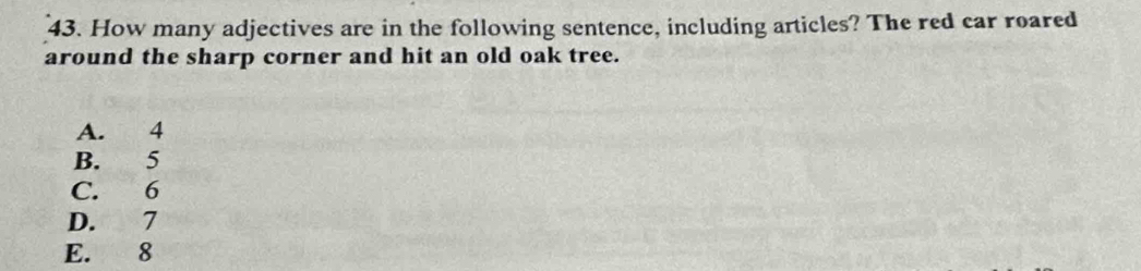 How many adjectives are in the following sentence, including articles? The red car roared
around the sharp corner and hit an old oak tree.
A. 4
B. 5
C. 6
D. 7
E. 8