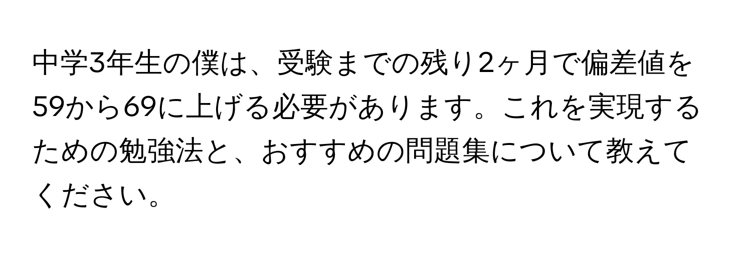 中学3年生の僕は、受験までの残り2ヶ月で偏差値を59から69に上げる必要があります。これを実現するための勉強法と、おすすめの問題集について教えてください。