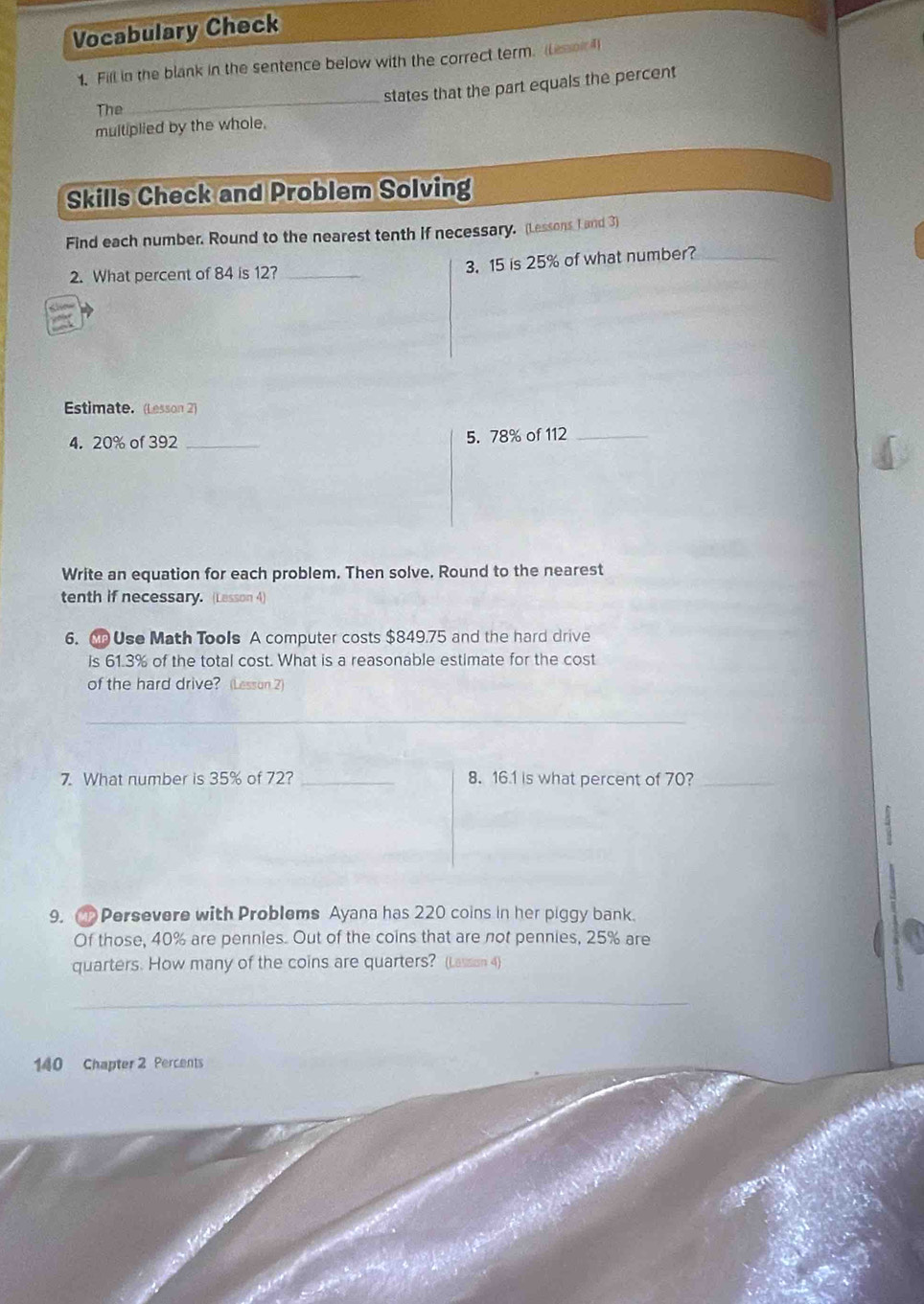 Vocabulary Check 
1. Fill in the blank in the sentence below with the correct term. (Lenor ) 
_states that the part equals the percent 
The 
multiplied by the whole. 
Skills Check and Problem Solving 
Find each number. Round to the nearest tenth if necessary. (Lessons I and 3) 
2. What percent of 84 is 12?_ 
3. 15 is 25% of what number?_ 
Estimate. (Lesson 2) 
4. 20% of 392 _5. 78% of 112 _ 
Write an equation for each problem. Then solve. Round to the nearest 
tenth if necessary. (Lesson 4) 
6. Use Math Tools A computer costs $849.75 and the hard drive 
is 61.3% of the total cost. What is a reasonable estimate for the cost 
of the hard drive? (Lesson 2) 
_ 
7. What number is 35% of 72? _8. 16.1 is what percent of 70?_ 
9. 1 Persevere with Problems Ayana has 220 coins in her piggy bank. 
Of those, 40% are pennies. Out of the coins that are not pennies, 25% are 
quarters. How many of the coins are quarters? (Lasson 4) 
_ 
140 Chapter 2 Percents